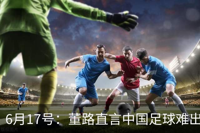 6月17号：董路直言中国足球难出C罗，天赋才是真正的关键，平台引导未来或能出巨星